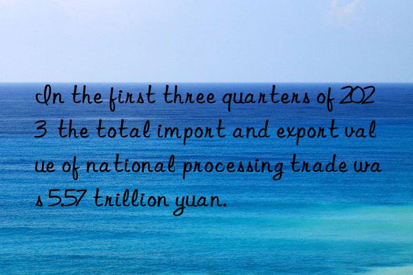 In the first three quarters of 2023  the total import and export value of national processing trade was 5.57 trillion yuan.