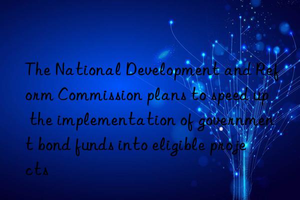 The National Development and Reform Commission plans to speed up the implementation of government bond funds into eligible projects
