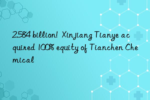 2.584 billion! Xinjiang Tianye acquired 100% equity of Tianchen Chemical