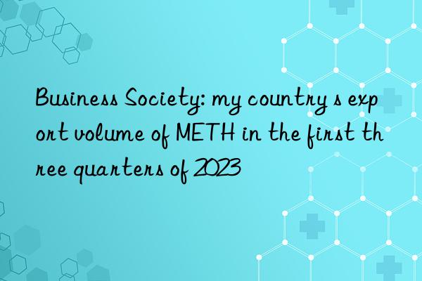 Business Society: my country s export volume of METH in the first three quarters of 2023