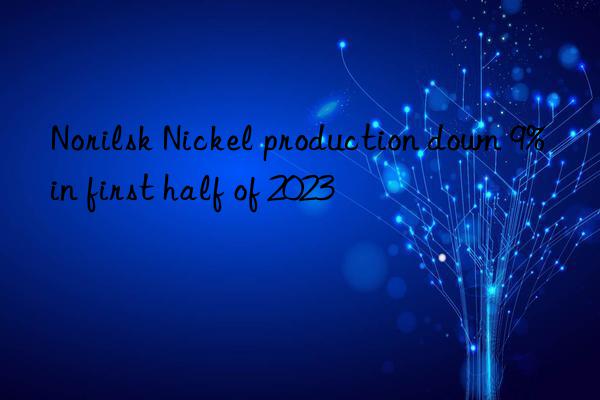 Norilsk Nickel production down 9% in first half of 2023
