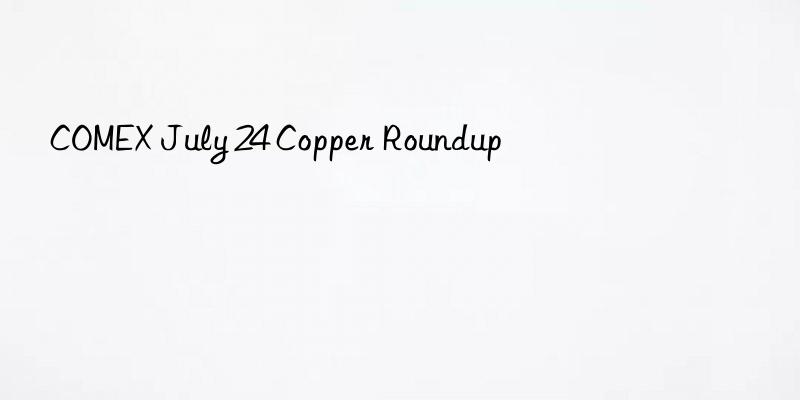 COMEX July 24 Copper Roundup