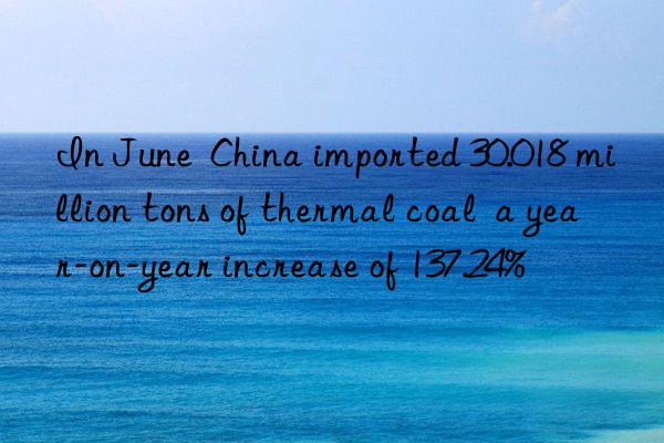 In June  China imported 30.018 million tons of thermal coal  a year-on-year increase of 137.24%