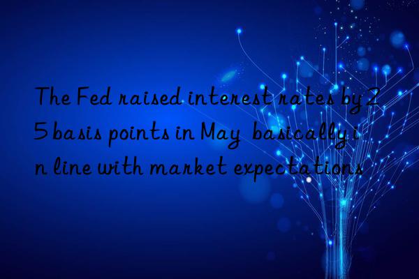 The Fed raised interest rates by 25 basis points in May basically in line with market expectations