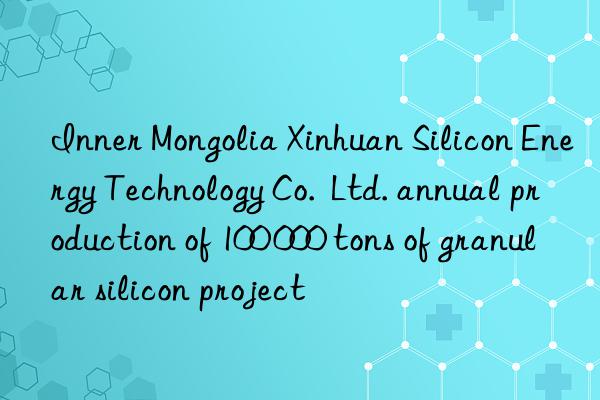 Inner Mongolia Xinhuan Silicon Energy Technology Co. Ltd. annual production of 100 000 tons of granular silicon project