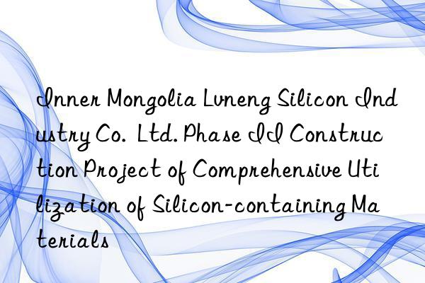 Inner Mongolia Lvneng Silicon Industry Co. Ltd. Phase II Construction Project of Comprehensive Utilization of Silicon-containing Materials