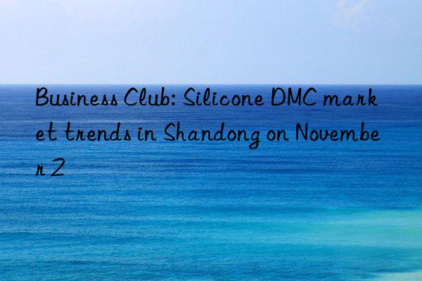 Business Club: Silicone DMC market trends in Shandong on November 2