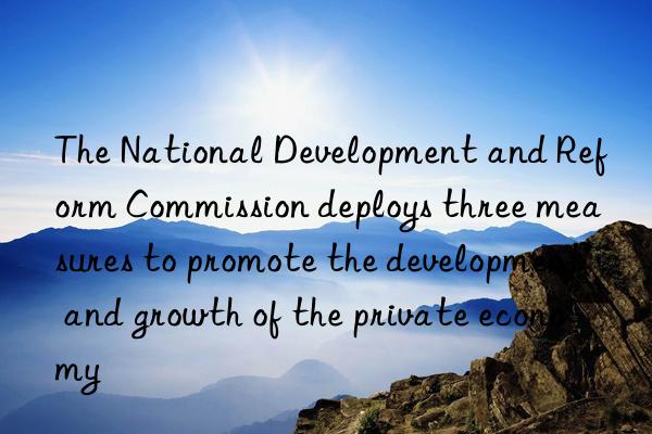 The National Development and Reform Commission deploys three measures to promote the development and growth of the private economy