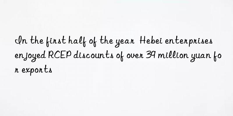 In the first half of the year Hebei enterprises enjoyed RCEP discounts of over 39 million yuan for exports