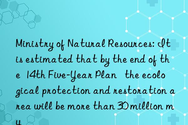 Ministry of Natural Resources: It is estimated that by the end of the 14th Five-Year Plan the ecological protection and restoration area will be more than 30 million mu