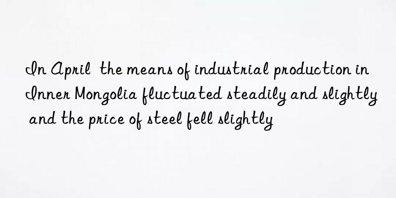 In April the means of industrial production in Inner Mongolia fluctuated steadily and slightly and the price of steel fell slightly