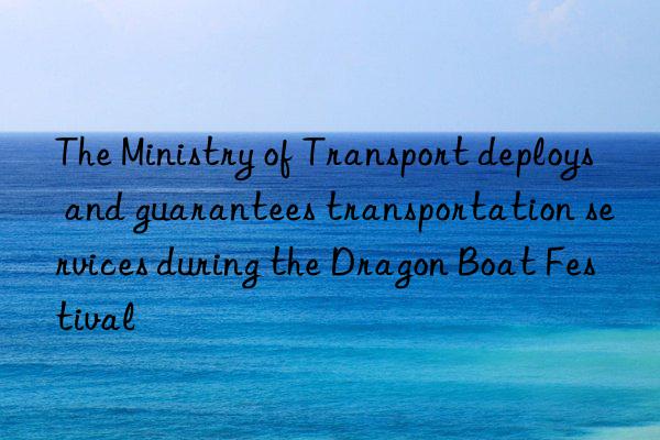 The Ministry of Transport deploys and guarantees transportation services during the Dragon Boat Festival