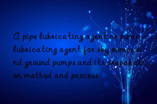 A pipe lubricating agent or pump lubricating agent for sky pumps and ground pumps and its preparation method and process