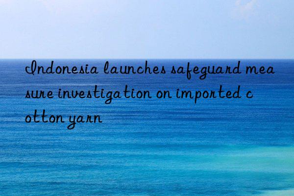 Indonesia launches safeguard measure investigation on imported cotton yarn