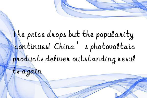 The price drops but the popularity continues!  China’s photovoltaic products deliver outstanding results again