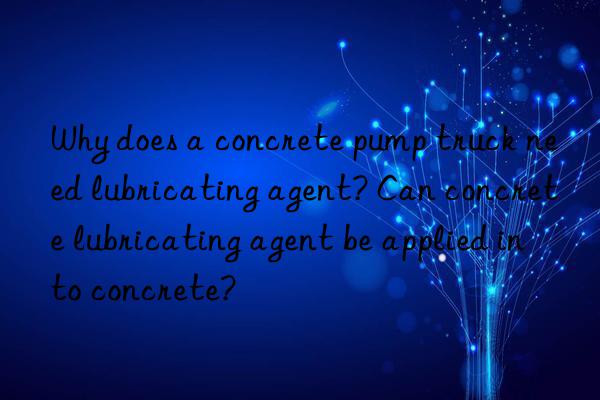 Why does a concrete pump truck need lubricating agent? Can concrete lubricating agent be applied into concrete?