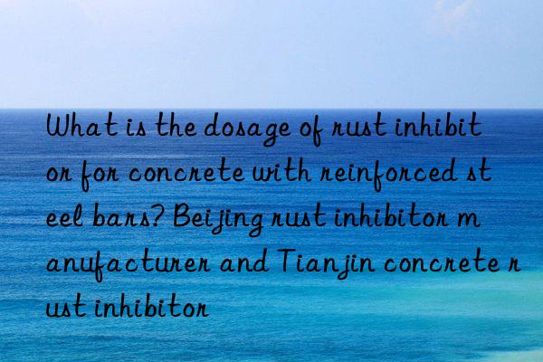 What is the dosage of rust inhibitor for concrete with reinforced steel bars? Beijing rust inhibitor manufacturer and Tianjin concrete rust inhibitor