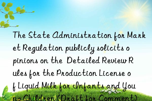 The State Administration for Market Regulation publicly solicits opinions on the  Detailed Review Rules for the Production License of Liquid Milk for Infants and Young Children (Draft for Comment)