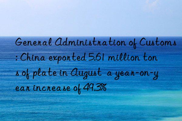 General Administration of Customs: China exported 5.61 million tons of plate in August  a year-on-year increase of 49.3%