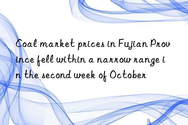Coal market prices in Fujian Province fell within a narrow range in the second week of October