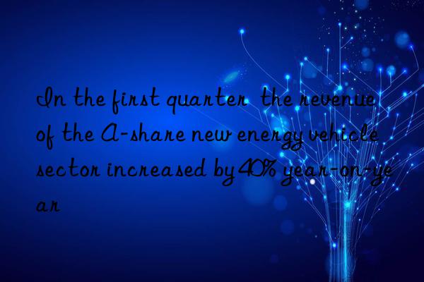 In the first quarter  the revenue of the A-share new energy vehicle sector increased by 40% year-on-year