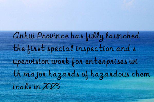Anhui Province has fully launched the first special inspection and supervision work for enterprises with major hazards of hazardous chemicals in 2023