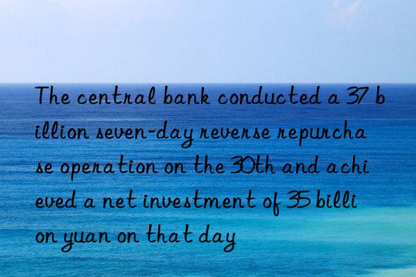 The central bank conducted a 37 billion seven-day reverse repurchase operation on the 30th and achieved a net investment of 35 billion yuan on that day