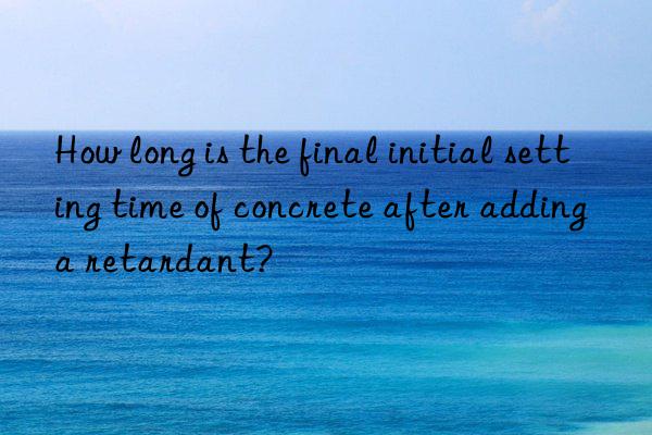 How long is the final initial setting time of concrete after adding a retardant?