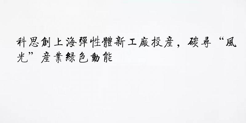 科思创上海弹性体新工厂投产，碳寻“风光”产业绿色动能