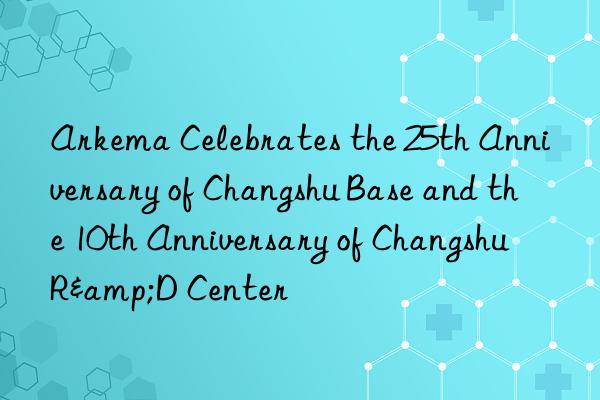 Arkema Celebrates the 25th Anniversary of Changshu Base and the 10th Anniversary of Changshu R&D Center