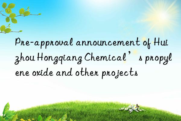 Pre-approval announcement of Huizhou Hongqiang Chemical’s propylene oxide and other projects
