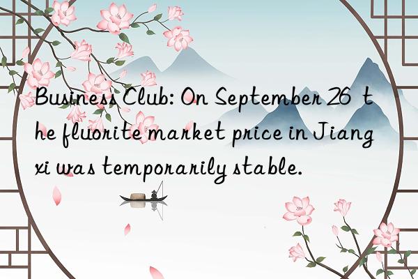 Business Club: On September 26 the fluorite market price in Jiangxi was temporarily stable.