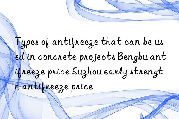 Types of antifreeze that can be used in concrete projects Bengbu antifreeze price Suzhou early strength antifreeze price