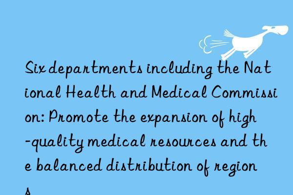 Six departments including the National Health and Medical Commission: Promote the expansion of high-quality medical resources and the balanced distribution of regions