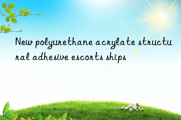 New polyurethane acrylate structural adhesive escorts ships