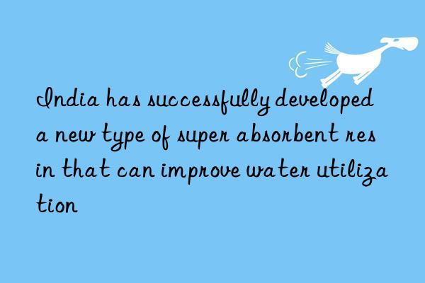 India has successfully developed a new type of super absorbent resin that can improve water utilization