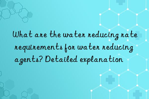 What are the water reducing rate requirements for water reducing agents? Detailed explanation