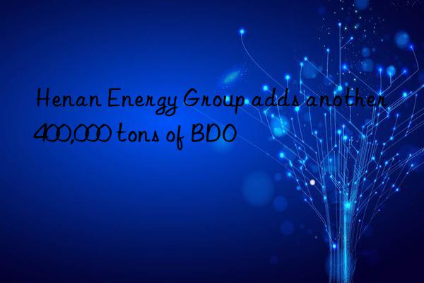 Henan Energy Group adds another 400,000 tons of BDO