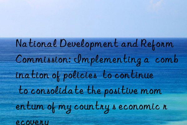 National Development and Reform Commission: Implementing a  combination of policies  to continue to consolidate the positive momentum of my country s economic recovery