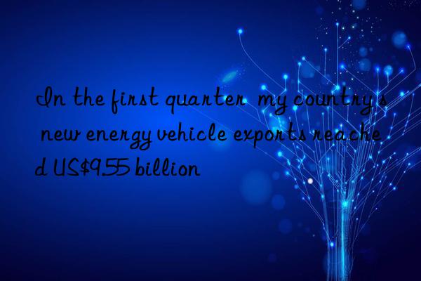 In the first quarter my country s new energy vehicle exports reached US$9.55 billion