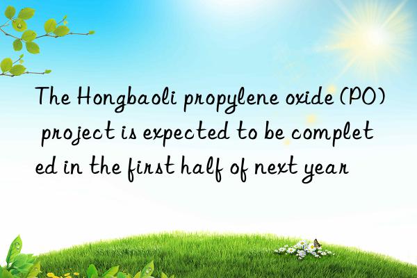 The Hongbaoli propylene oxide (PO) project is expected to be completed in the first half of next year
