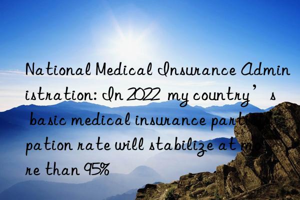 National Medical Insurance Administration: In 2022  my country’s basic medical insurance participation rate will stabilize at more than 95%