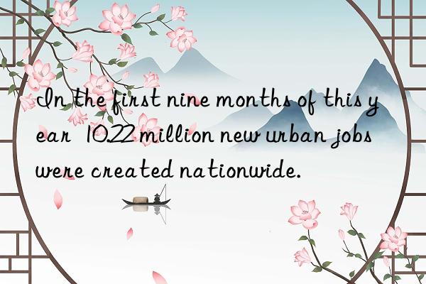 In the first nine months of this year 10.22 million new urban jobs were created nationwide.