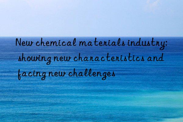 New chemical materials industry: showing new characteristics and facing new challenges