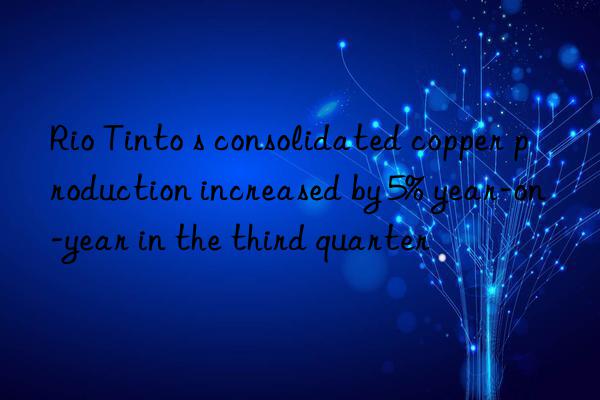 Rio Tinto s consolidated copper production increased by 5% year-on-year in the third quarter
