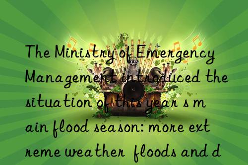 The Ministry of Emergency Management introduced the situation of this year s main flood season: more extreme weather  floods and droughts