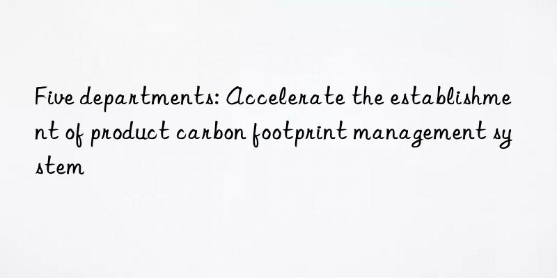 Five departments: Accelerate the establishment of product carbon footprint management system