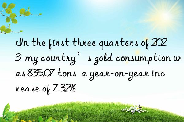 In the first three quarters of 2023  my country’s gold consumption was 835.07 tons  a year-on-year increase of 7.32%