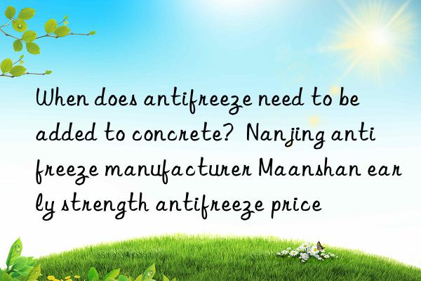 When does antifreeze need to be added to concrete? Nanjing antifreeze manufacturer Maanshan early strength antifreeze price