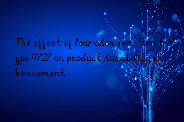 The effect of low-odor reaction type 9727 on product durability enhancement